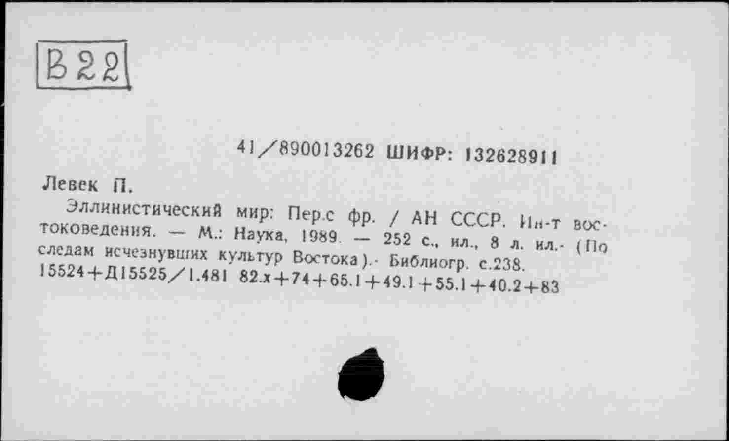 ﻿В22
41/890013262 ШИФР: 132628911
Левек П.
Эллинистический мир: Перс фр. / дн СССР Ин-т востоковедении. - М.: Наука, >989 - 252 с., ил, 8 л ил (По следам исчезнувших культур Востока Библиогр с 238 15524 + Д15525/1.481 82.x + 74 + 65.1 + 49.1 + 55₽1 + 4 0.2+83